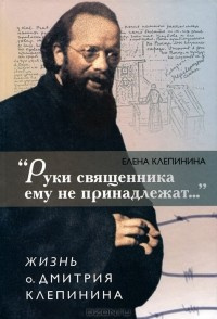 Клепинина Елена - «Руки священника ему не принадлежат...» Жизнь отца Дмитрия Клепинина